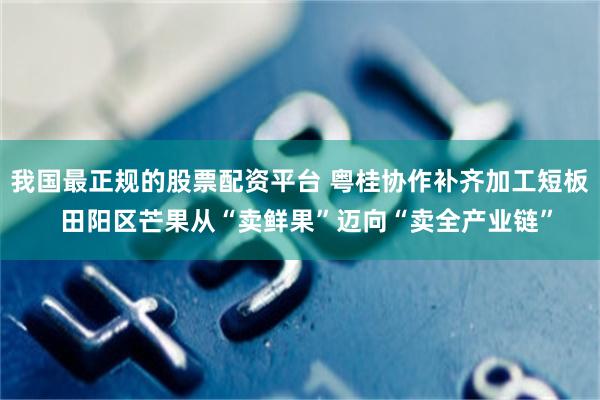我国最正规的股票配资平台 粤桂协作补齐加工短板  田阳区芒果从“卖鲜果”迈向“卖全产业链”