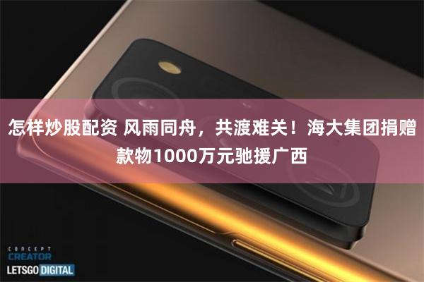 怎样炒股配资 风雨同舟，共渡难关！海大集团捐赠款物1000万元驰援广西