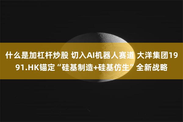 什么是加杠杆炒股 切入AI机器人赛道 大洋集团1991.HK锚定“硅基制造+硅基仿生”全新战略