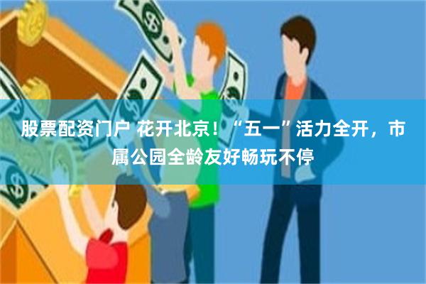 股票配资门户 花开北京！“五一”活力全开，市属公园全龄友好畅玩不停