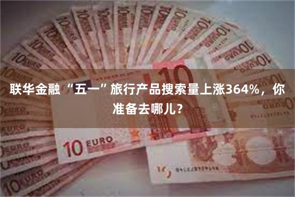 联华金融 “五一”旅行产品搜索量上涨364%，你准备去哪儿？