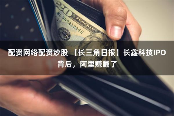 配资网络配资炒股 【长三角日报】长鑫科技IPO背后，阿里赚翻了