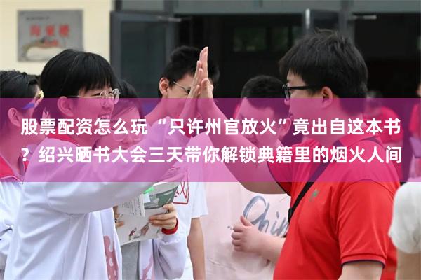 股票配资怎么玩 “只许州官放火”竟出自这本书?绍兴晒书大会三天带你解锁典籍里的烟火人间