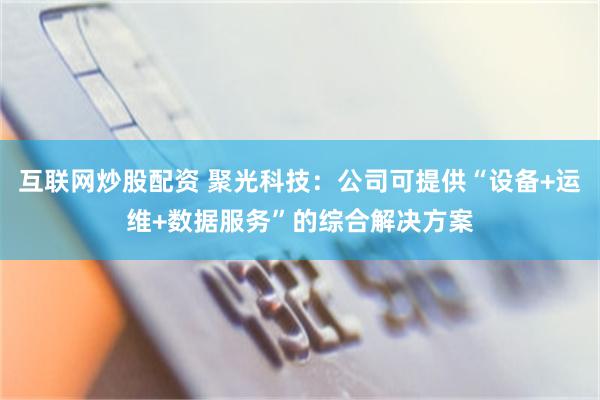 互联网炒股配资 聚光科技：公司可提供“设备+运维+数据服务”的综合解决方案