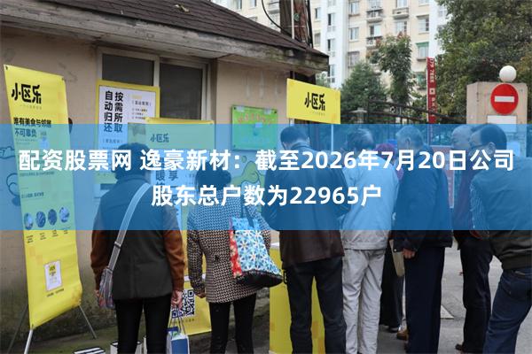 配资股票网 逸豪新材:截至2026年7月20日公司股东总户数为22965户