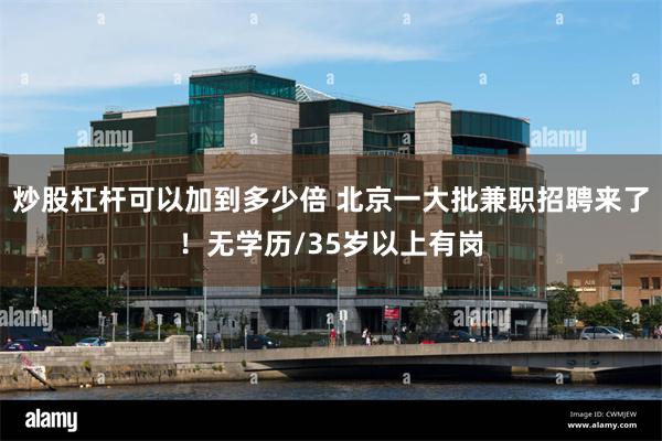炒股杠杆可以加到多少倍 北京一大批兼职招聘来了！无学历/35岁以上有岗