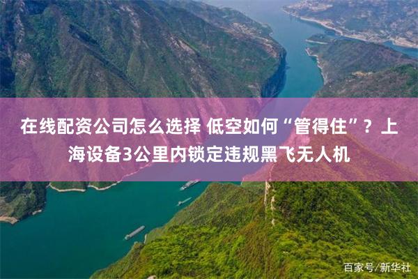 在线配资公司怎么选择 低空如何“管得住”?上海设备3公里内锁定违规黑飞无人机