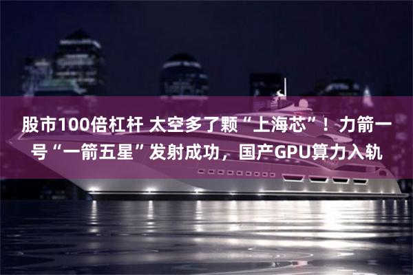 股市100倍杠杆 太空多了颗“上海芯”！力箭一号“一箭五星”发射成功，国产GPU算力入轨