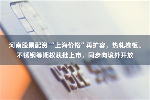 河南股票配资 “上海价格”再扩容，热轧卷板、不锈钢等期权获批上市，同步向境外开放