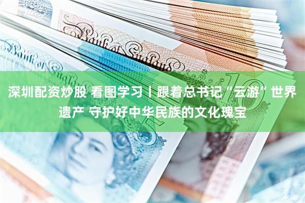 深圳配资炒股 看图学习丨跟着总书记“云游”世界遗产 守护好中华民族的文化瑰宝