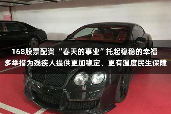 168股票配资 “春天的事业”托起稳稳的幸福 多举措为残疾人提供更加稳定、更有温度民生保障