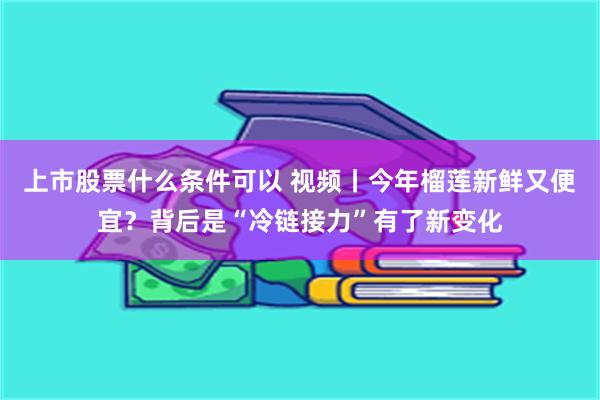 上市股票什么条件可以 视频丨今年榴莲新鲜又便宜?背后是“冷链接力”有了新变化