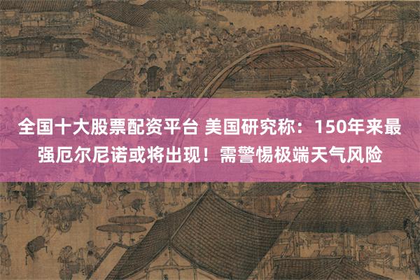 全国十大股票配资平台 美国研究称：150年来最强厄尔尼诺或将出现！需警惕极端天气风险