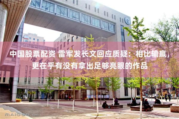 中国股票配资 雷军发长文回应质疑：相比输赢，更在乎有没有拿出足够亮眼的作品