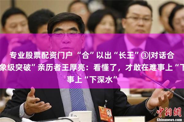 专业股票配资门户 “合”以出“长王”③|对话合肥“现象级突破”亲历者王厚亮：看懂了，才敢在难事上“下深水”
