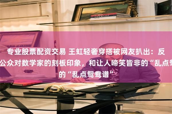 专业股票配资交易 王虹轻奢穿搭被网友扒出：反观国内公众对数学家的刻板印象，和让人啼笑皆非的“乱点鸳鸯谱”