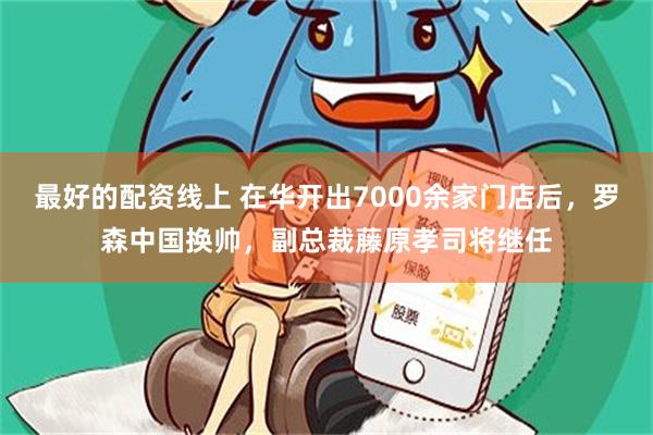 最好的配资线上 在华开出7000余家门店后，罗森中国换帅，副总裁藤原孝司将继任