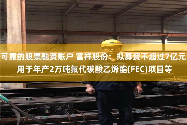 可靠的股票融资账户 富祥股份：拟募资不超过7亿元 用于年产2万吨氟代碳酸乙烯酯(FEC)项目等