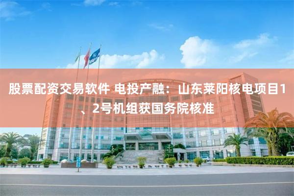 股票配资交易软件 电投产融：山东莱阳核电项目1、2号机组获国务院核准