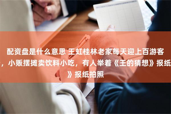 配资盘是什么意思 王虹桂林老家每天迎上百游客打卡，小贩摆摊卖饮料小吃，有人举着《王的猜想》报纸拍照