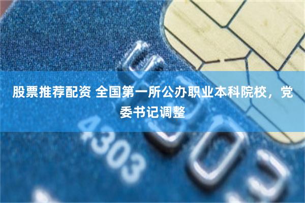 股票推荐配资 全国第一所公办职业本科院校，党委书记调整