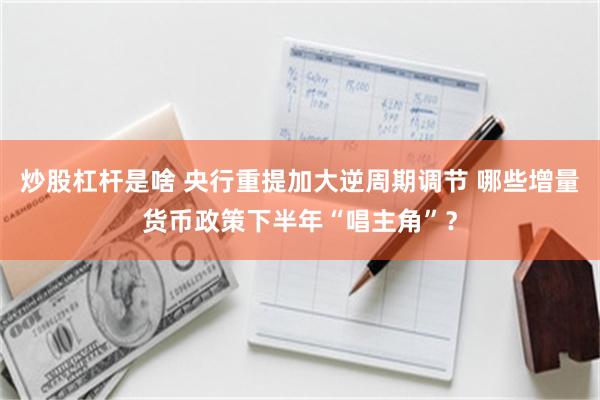 炒股杠杆是啥 央行重提加大逆周期调节 哪些增量货币政策下半年“唱主角”？