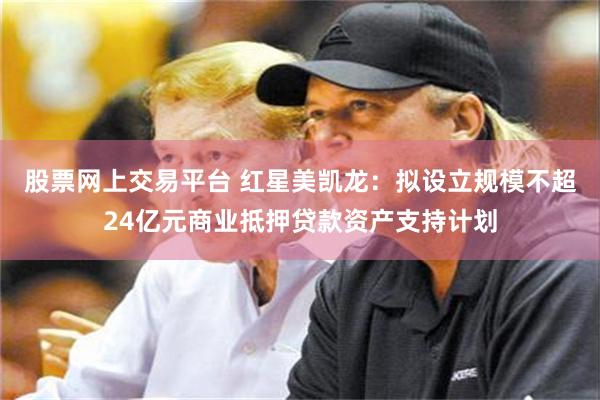 股票网上交易平台 红星美凯龙：拟设立规模不超24亿元商业抵押贷款资产支持计划