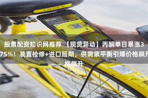 股票配资知识网推荐 【现货异动】丙酮单日暴涨3.75%！装置检修+进口延期，供需紧平衡引爆价格飙升