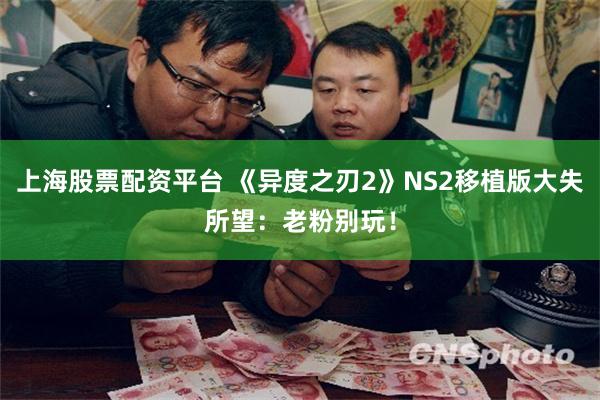 上海股票配资平台 《异度之刃2》NS2移植版大失所望：老粉别玩！