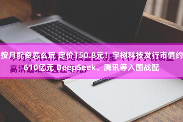 按月配资怎么玩 定价150.8元！宇树科技发行市值约610亿元 DeepSeek、腾讯等入围战配