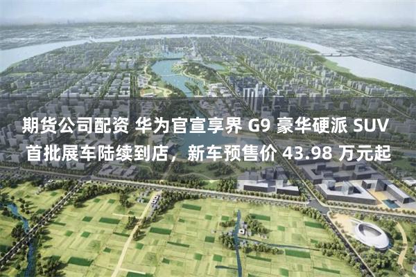 期货公司配资 华为官宣享界 G9 豪华硬派 SUV 首批展车陆续到店，新车预售价 43.98 万元起