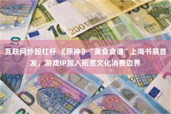互联网炒股杠杆 《原神》“美食食谱”上海书展首发，游戏IP加入拓宽文化消费边界