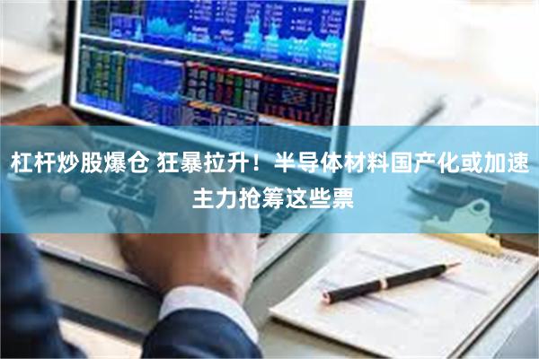 杠杆炒股爆仓 狂暴拉升！半导体材料国产化或加速 主力抢筹这些票