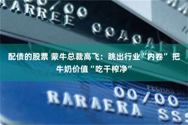 配债的股票 蒙牛总裁高飞：跳出行业“内卷” 把牛奶价值“吃干榨净”
