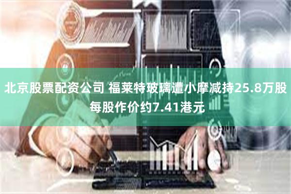 北京股票配资公司 福莱特玻璃遭小摩减持25.8万股 每股作价约7.41港元