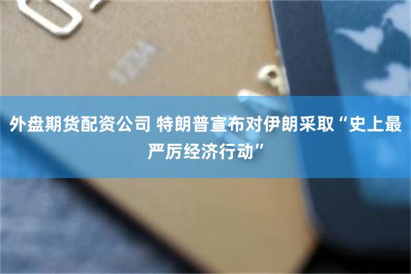 外盘期货配资公司 特朗普宣布对伊朗采取“史上最严厉经济行动”