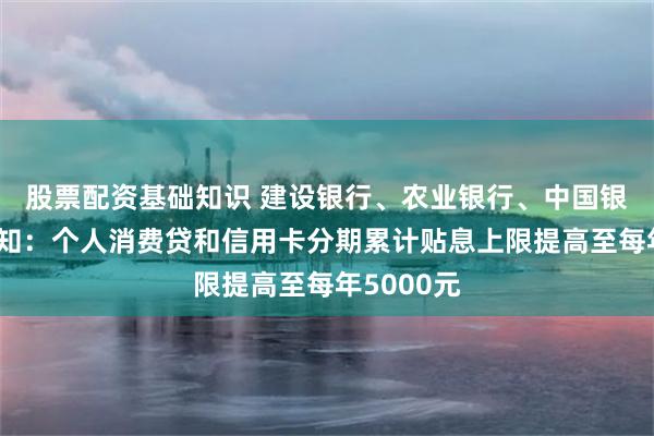 股票配资基础知识 建设银行、农业银行、中国银行最新通知：个人消费贷和信用卡分期累计贴息上限提高至每年5000元