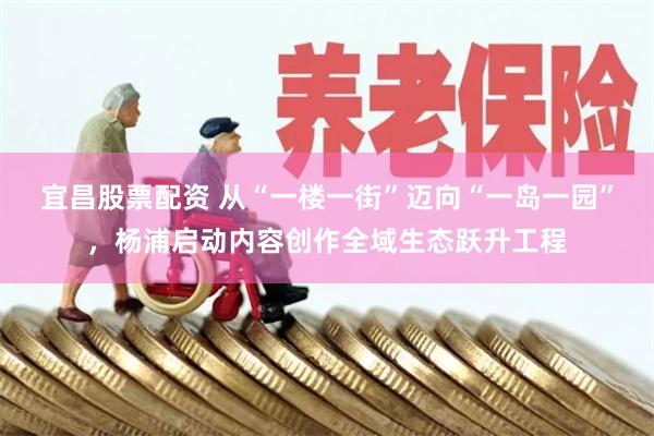 宜昌股票配资 从“一楼一街”迈向“一岛一园”，杨浦启动内容创作全域生态跃升工程