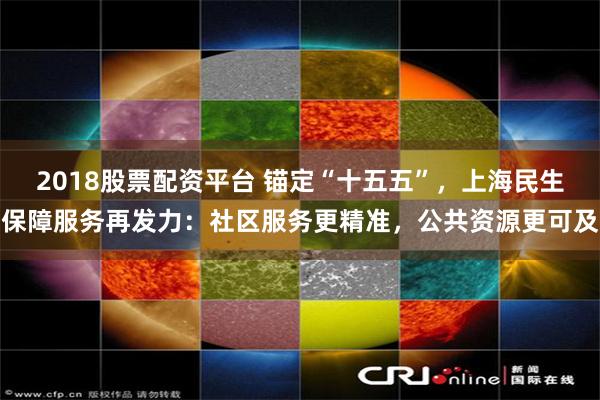 2018股票配资平台 锚定“十五五”，上海民生保障服务再发力：社区服务更精准，公共资源更可及