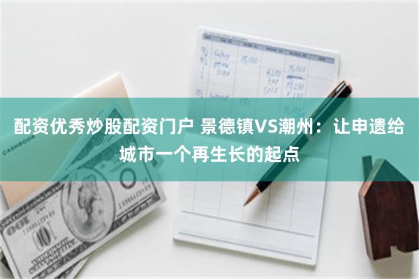 配资优秀炒股配资门户 景德镇VS潮州：让申遗给城市一个再生长的起点