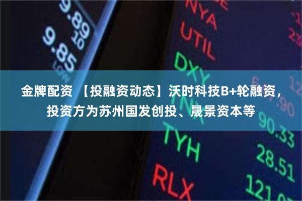 金牌配资 【投融资动态】沃时科技B+轮融资，投资方为苏州国发创投、晟景资本等