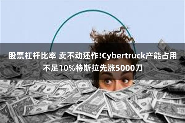 股票杠杆比率 卖不动还作!Cybertruck产能占用不足10%特斯拉先涨5000刀