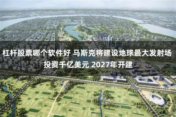 杠杆股票哪个软件好 马斯克将建设地球最大发射场 投资千亿美元 2027年开建