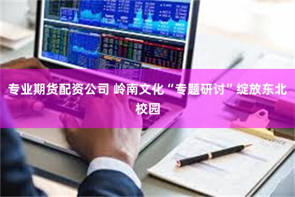 专业期货配资公司 岭南文化“专题研讨”绽放东北校园