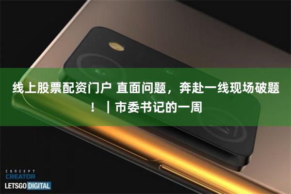 线上股票配资门户 直面问题，奔赴一线现场破题！｜市委书记的一周