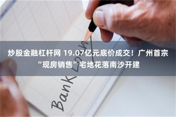 炒股金融杠杆网 19.07亿元底价成交!广州首宗“现房销售”宅地花落南沙开建