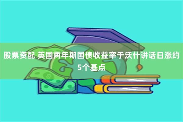 股票资配 英国两年期国债收益率于沃什讲话日涨约5个基点