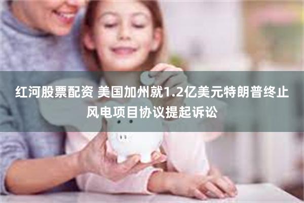 红河股票配资 美国加州就1.2亿美元特朗普终止风电项目协议提起诉讼