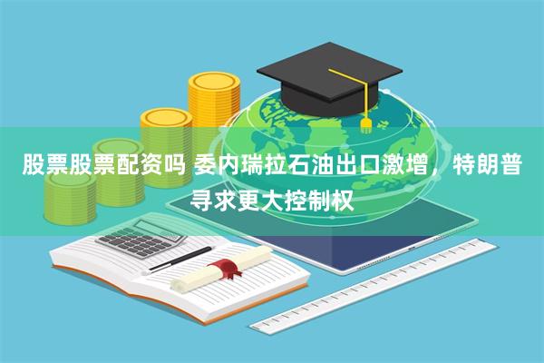股票股票配资吗 委内瑞拉石油出口激增，特朗普寻求更大控制权