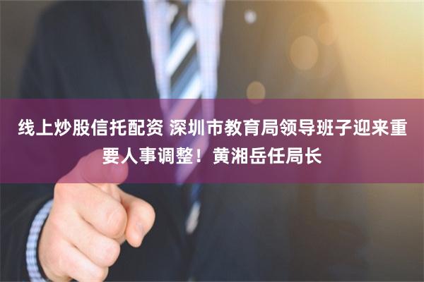 线上炒股信托配资 深圳市教育局领导班子迎来重要人事调整！黄湘岳任局长